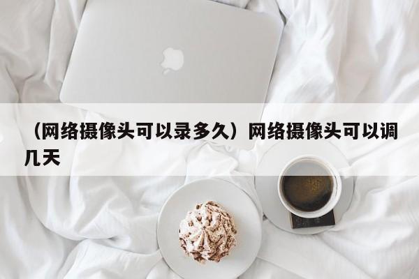 （网络摄像头可以录多久）网络摄像头可以调几天