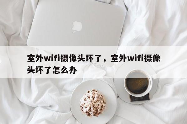 室外wifi摄像头坏了，室外wifi摄像头坏了怎么办