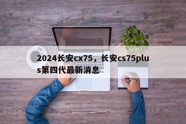 2024长安cx75，长安cs75plus第四代最新消息