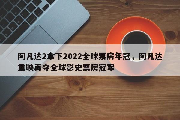 阿凡达2拿下2022全球票房年冠，阿凡达重映再夺全球影史票房冠军