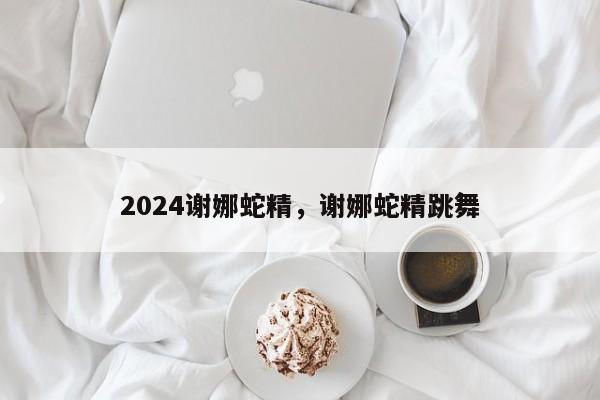 2024谢娜蛇精，谢娜蛇精跳舞