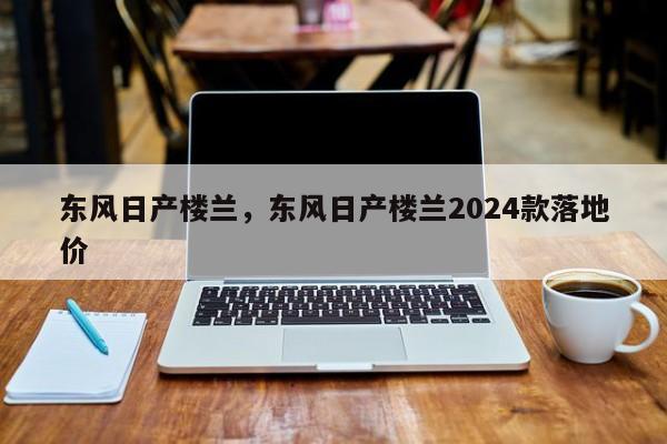 东风日产楼兰，东风日产楼兰2024款落地价