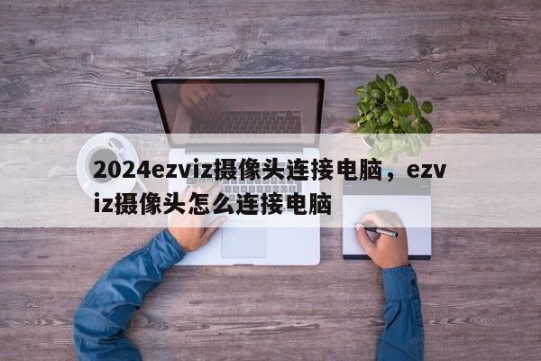 2024ezviz摄像头连接电脑，ezviz摄像头怎么连接电脑