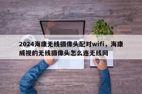 2024海康无线摄像头配对wifi，海康威视的无线摄像头怎么连无线网