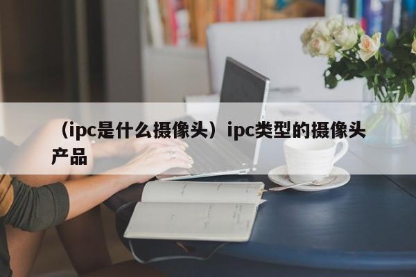 （ipc是什么摄像头）ipc类型的摄像头产品