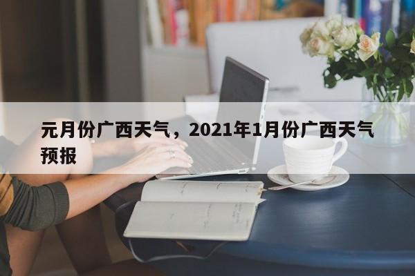 元月份广西天气，2021年1月份广西天气预报