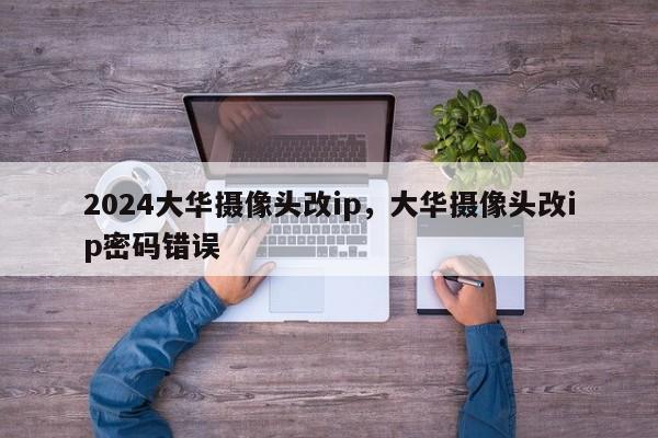 2024大华摄像头改ip，大华摄像头改ip密码错误