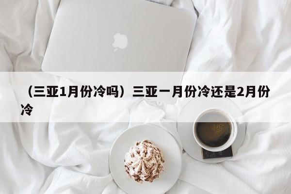 （三亚1月份冷吗）三亚一月份冷还是2月份冷