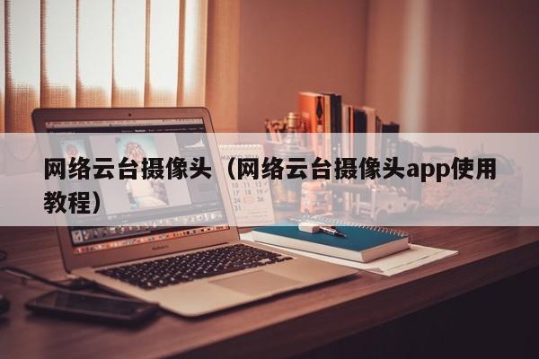 网络云台摄像头（网络云台摄像头app使用教程）