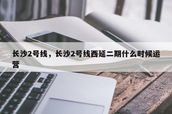 长沙2号线，长沙2号线西延二期什么时候运营