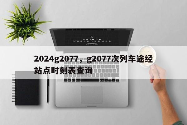 2024g2077，g2077次列车途经站点时刻表查询