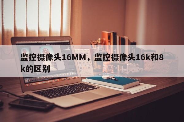 监控摄像头16MM，监控摄像头16k和8k的区别