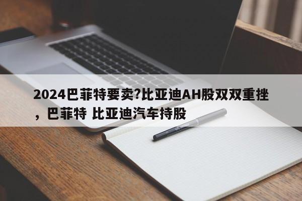 2024巴菲特要卖?比亚迪AH股双双重挫，巴菲特 比亚迪汽车持股