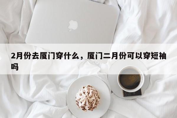 2月份去厦门穿什么，厦门二月份可以穿短袖吗