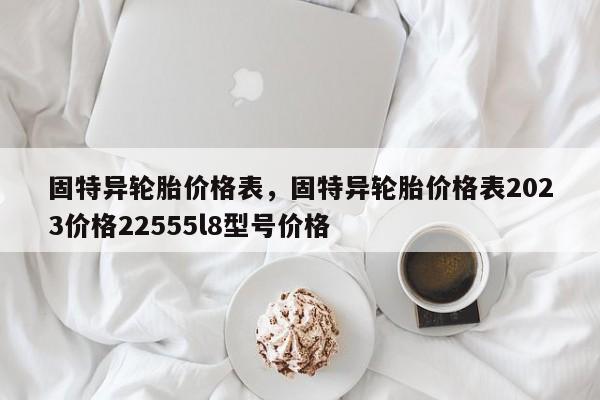 固特异轮胎价格表，固特异轮胎价格表2023价格22555l8型号价格