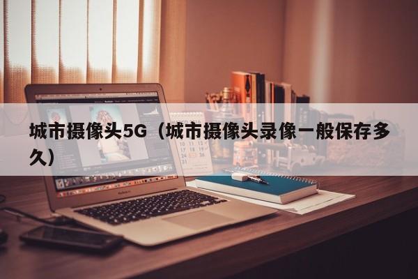 城市摄像头5G（城市摄像头录像一般保存多久）