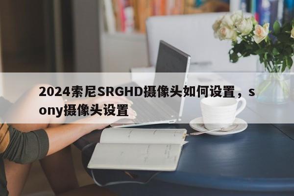 2024索尼SRGHD摄像头如何设置，sony摄像头设置