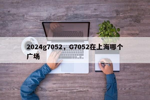 2024g7052，G7052在上海哪个广场